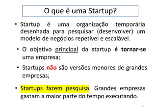 O que é uma Startup?
• Startup é uma organização temporária
desenhada para pesquisar (desenvolver) um
modelo de negócios repetível e escalável.
• O objetivo principal da startup é tornar-se
uma empresa;
• Startups não são versões menores de grandes
empresas;
• Startups fazem pesquisa. Grandes empresas
gastam a maior parte do tempo executando.
3
 