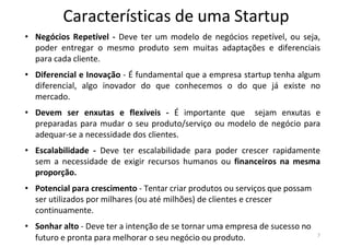 Características de uma Startup
7
• Negócios Repetível - Deve ter um modelo de negócios repetível, ou seja,
poder entregar o mesmo produto sem muitas adaptações e diferenciais
para cada cliente.
• Diferencial e Inovação - É fundamental que a empresa startup tenha algum
diferencial, algo inovador do que conhecemos o do que já existe no
mercado.
• Devem ser enxutas e flexíveis - É importante que sejam enxutas e
preparadas para mudar o seu produto/serviço ou modelo de negócio para
adequar-se a necessidade dos clientes.
• Escalabilidade - Deve ter escalabilidade para poder crescer rapidamente
sem a necessidade de exigir recursos humanos ou financeiros na mesma
proporção.
• Potencial para crescimento - Tentar criar produtos ou serviços que possam
ser utilizados por milhares (ou até milhões) de clientes e crescer
continuamente.
• Sonhar alto - Deve ter a intenção de se tornar uma empresa de sucesso no
futuro e pronta para melhorar o seu negócio ou produto.
 