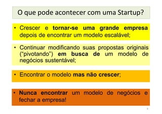 O que pode acontecer com uma Startup?
• Crescer e tornar-se uma grande empresa
depois de encontrar um modelo escalável;
8
• Continuar modificando suas propostas originais
(“pivotando”) em busca de um modelo de
negócios sustentável;
• Encontrar o modelo mas não crescer;
• Nunca encontrar um modelo de negócios e
fechar a empresa!
 