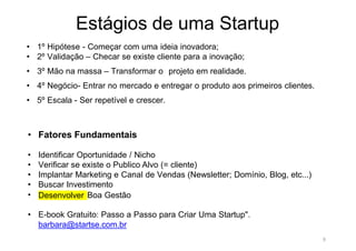 9
Estágios de uma Startup
• 1º Hipótese - Começar com uma ideia inovadora;
• 2º Validação – Checar se existe cliente para a inovação;
• 3º Mão na massa – Transformar o projeto em realidade.
• 4º Negócio- Entrar no mercado e entregar o produto aos primeiros clientes.
• 5º Escala - Ser repetível e crescer.
• Fatores Fundamentais
• Identificar Oportunidade / Nicho
• Verificar se existe o Publico Alvo (= cliente)
• Implantar Marketing e Canal de Vendas (Newsletter; Domínio, Blog, etc...)
• Buscar Investimento
• Desenvolver Boa Gestão
• E-book Gratuito: Passo a Passo para Criar Uma Startup".
barbara@startse.com.br
 