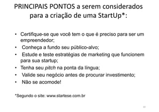 PRINCIPAIS PONTOS a serem considerados
para a criação de uma StartUp*:
• Certifique-se que você tem o que é preciso para ser um
empreendedor;
• Conheça a fundo seu público-alvo;
• Estude e teste estratégias de marketing que funcionem
para sua startup;
• Tenha seu pitch na ponta da língua;
• Valide seu negócio antes de procurar investimento;
• Não se acomode!
*Segundo o site: www.startese.com.br
10
 