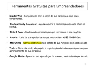 Ferramentas Gratuitas para Empreendedores
• Similar Web - Faz pesquisa com o nome de sua empresa e com seus
concorrentes.
• Startup Equity Calculator - Ajuda a definir a participação de cada sócio na
startup.
• Note & Point - Modelos de apresentação que representa o seu negócio
• Attach - Lista de startups famosas que juntas valem ~US$ 100 Bilhões
• MailChimp - Correio eletrônico mais barato do que Adwords ou Facebook ads
• Trello - Gerenciamento de projeto e organização de tudo o que é preciso para
gerenciamento de sua empresa.
• Google Alerta - Apareceu em algum lugar da internet, será avisado por e-mail.
12
 