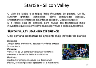 StartSe - Silicon Valley
14
O Vale do Silício é a região mais inovadora do planeta. De lá,
surgiram grandes tecnologias (como computador pessoal,
smartphone) e empresas gigantes (Facebook, Google e Apple).
E a região está na dianteira para muitas das tecnologias mais
inovadoras que existem: como realidade virtual e carros autônomos.
SILICON VALLEY LEARNING EXPERIENCE
Uma semana de imersão no ambiente mais inovador do planeta
Discussões
Diálogos serão promovidos, debates serão feitos e trocas
de experiência.
Workshops
Professores de UC Berkeley irão realizar workshops
interativos e dinâmicos. Steve Blank inclusive
Mentorias
Sessões de mentorias irão ajudá-lo a desenvolver
projetos, construir pitches e apresentá-los a investidores.
 