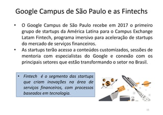 Google Campus de São Paulo e as Fintechs
• O Google Campus de São Paulo recebe em 2017 o primeiro
grupo de startups da América Latina para o Campus Exchange
Latam Fintech, programa imersivo para aceleração de startups
do mercado de serviços financeiros.
• As startups terão acesso a conteúdos customizados, sessões de
mentoria com especialistas do Google e conexão com os
principais setores que estão transformando o setor no Brasil.
• Fintech é o segmento das startups
que criam inovações na área de
serviços financeiros, com processos
baseados em tecnologia.
15
 