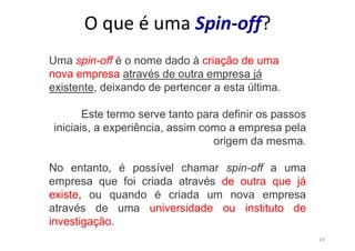 19
O que é uma Spin-off?
Uma spin-off é o nome dado à criação de uma
nova empresa através de outra empresa já
existente, deixando de pertencer a esta última.
Este termo serve tanto para definir os passos
iniciais, a experiência, assim como a empresa pela
origem da mesma.
No entanto, é possível chamar spin-off a uma
empresa que foi criada através de outra que já
existe, ou quando é criada um nova empresa
através de uma universidade ou instituto de
investigação.
 