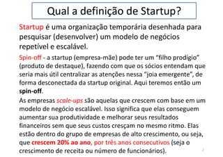 Qual a definição de Startup?
Startup é uma organização temporária desenhada para
pesquisar (desenvolver) um modelo de negócios
repetível e escalável.
2
Spin-off - a startup (empresa-mãe) pode ter um “filho prodígio”
(produto de destaque), fazendo com que os sócios entendam que
seria mais útil centralizar as atenções nessa “joia emergente”, de
forma desconectada da startup original. Aqui teremos então um
spin-off.
As empresas scale-ups são aquelas que crescem com base em um
modelo de negócio escalável. Isso significa que elas conseguem
aumentar sua produtividade e melhorar seus resultados
financeiros sem que seus custos cresçam no mesmo ritmo. Elas
estão dentro do grupo de empresas de alto crescimento, ou seja,
que crescem 20% ao ano, por três anos consecutivos (seja o
crescimento de receita ou número de funcionários).
 