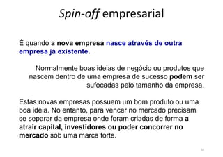 Spin-off empresarial
20
É quando a nova empresa nasce através de outra
empresa já existente.
Normalmente boas ideias de negócio ou produtos que
nascem dentro de uma empresa de sucesso podem ser
sufocadas pelo tamanho da empresa.
Estas novas empresas possuem um bom produto ou uma
boa ideia. No entanto, para vencer no mercado precisam
se separar da empresa onde foram criadas de forma a
atrair capital, investidores ou poder concorrer no
mercado sob uma marca forte.
 