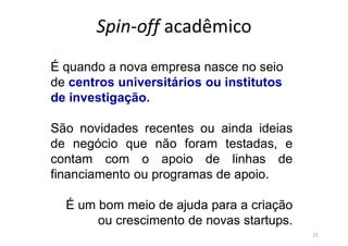 Spin-off acadêmico
21
É quando a nova empresa nasce no seio
de centros universitários ou institutos
de investigação.
São novidades recentes ou ainda ideias
de negócio que não foram testadas, e
contam com o apoio de linhas de
financiamento ou programas de apoio.
É um bom meio de ajuda para a criação
ou crescimento de novas startups.
 