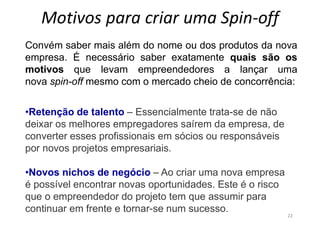 Motivos para criar uma Spin-off
22
Convém saber mais além do nome ou dos produtos da nova
empresa. É necessário saber exatamente quais são os
motivos que levam empreendedores a lançar uma
nova spin-off mesmo com o mercado cheio de concorrência:
•Retenção de talento – Essencialmente trata-se de não
deixar os melhores empregadores saírem da empresa, de
converter esses profissionais em sócios ou responsáveis
por novos projetos empresariais.
•Novos nichos de negócio – Ao criar uma nova empresa
é possível encontrar novas oportunidades. Este é o risco
que o empreendedor do projeto tem que assumir para
continuar em frente e tornar-se num sucesso.
 