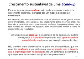 25
Crescimento sustentável de uma Scale-up
Para ser uma empresa scale-up, não basta apresentar um ritmo de
crescimento acelerado, é preciso ser um modelo de negócio
sustentável.
Por exemplo, uma empresa de bebidas pode se beneficiar de um grande evento,
como Olimpíadas, para alavancar seu crescimento pelos próximos anos, mas
isso não a caracteriza como uma empresa scale-up. Isso porque depois que o
fator externo for retirado da equação, será insustentável manter o ritmo de
crescimento e de resultados.
Há, também, uma diferenciação no perfil do empreendedor, que no
caso das scale-ups é um profissional que se importa com o impacto
que a organização tem na sociedade. Há um sentimento de retribuir a
ajuda que recebeu durante a sua jornada empreendedora.
Em uma empresa scale-up, o crescimento se dá porque seu modelo
de negócios é sustentável e apresenta essa oportunidade de
escalabilidade em si como, por exemplo, o caso do Uber.
 
