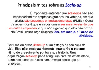 26
Principais mitos sobre as Scale-up
É importante entender que scale-ups não são
necessariamente empresas grandes, na verdade, em sua
maioria, são pequenas e médias empresas (PMEs). Outra
característica é que elas costumam ser mais jovens do que
as outras empresas, o que não significa que elas são novas.
No Brasil, essas organizações têm, em média, 13 anos de
atividade.
Ser uma empresa scale-up é um estágio de seu ciclo de
vida. Elas não, necessariamente, manterão o mesmo
ritmo de crescimento por toda sua história. Uma
organização scale-up pode atingir um nível de estabilidade,
perdendo a característica fundamental desse tipo de
empresa.
 