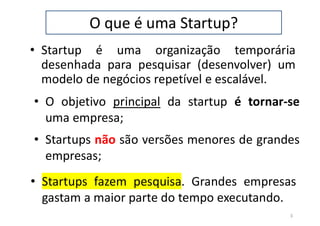 O que é uma Startup?
• Startup é uma organização temporária
desenhada para pesquisar (desenvolver) um
modelo de negócios repetível e escalável.
3
• O objetivo principal da startup é tornar-se
uma empresa;
• Startups não são versões menores de grandes
empresas;
• Startups fazem pesquisa. Grandes empresas
gastam a maior parte do tempo executando.
 