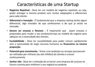 Características de uma Startup
7
• Negócios Repetível - Deve ter um modelo de negócios repetível, ou seja,
poder entregar o mesmo produto sem muitas adaptações e diferenciais
para cada cliente.
• Diferencial e Inovação - É fundamental que a empresa startup tenha algum
diferencial, algo inovador do que conhecemos o do que já existe no
mercado.
• Devem ser enxutas e flexíveis - É importante que sejam enxutas e
preparadas para mudar o seu produto/serviço ou modelo de negócio para
adequar-se a necessidade dos clientes.
• Escalabilidade - Deve ter escalabilidade para poder crescer rapidamente
sem a necessidade de exigir recursos humanos ou financeiros na mesma
proporção.
• Potencial para crescimento - Tentar criar produtos ou serviços que possam
ser utilizados por milhares (ou até milhões) de clientes e crescer
continuamente.
• Sonhar alto - Deve ter a intenção de se tornar uma empresa de sucesso no
futuro e pronta para melhorar o seu negócio ou produto.
 