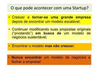 O que pode acontecer com uma Startup?
• Crescer e tornar-se uma grande empresa
depois de encontrar um modelo escalável;
8
• Continuar modificando suas propostas originais
(“pivotando”) em busca de um modelo de
negócios sustentável;
• Encontrar o modelo mas não crescer;
• Nunca encontrar um modelo de negócios e
fechar a empresa!
 