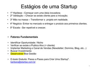 Estágios de uma Startup
9
• 1º Hipótese - Começar com uma ideia inovadora;
• 2º Validação – Checar se existe cliente para a inovação;
• 3º Mão na massa – Transformar o projeto em realidade.
• 4º Negócio- Entrar no mercado e entregar o produto aos primeiros clientes.
• 5º Escala - Ser repetível e crescer.
• Fatores Fundamentais
• Identificar Oportunidade / Nicho
• Verificar se existe o Publico Alvo (= cliente)
• Implantar Marketing e Canal de Vendas (Newsletter; Domínio, Blog, etc...)
• Buscar Investimento
• Desenvolver Boa Gestão
• E-book Gratuito: Passo a Passo para Criar Uma Startup".
barbara@startse.com.br
 