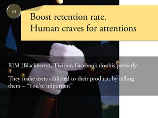 63
         Boost retention rate.
         Human craves for attentions


RIM (Blackberry), Twitter, Facebook do this perfectly

They make users addicted to their product, by telling
them – “You’re important”
 
