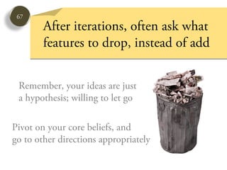 67
        After iterations, often ask what
        features to drop, instead of add


 Remember, your ideas are just
 a hypothesis; willing to let go

Pivot on your core beliefs, and
go to other directions appropriately
 