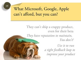 68
     What Microsoft, Google, Apple
     can’t afford, but you can?

           They can’t ship a crappy product,
                          even for their beta
           They have reputation to maintain,
                                   You don’t!
                                   Use it to run
                        a tight feedback loop to
                          improve your product
 