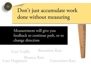 53
         Don’t just accumulate work
         done without measuring

       Measurement will give you
       feedback to continue path, or to
       change direction

     User Traffic  Retention Rate
            Bounce Rate
User Happiness            Conversion Rate
 