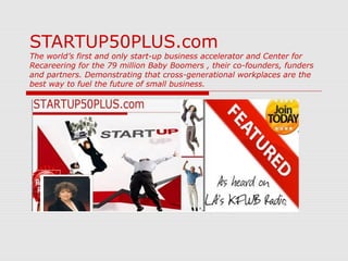 STARTUP50PLUS.com
The world’s first and only start-up business accelerator and Center for
Recareering for the 79 million Baby Boomers , their co-founders, funders
and partners. Demonstrating that cross-generational workplaces are the
best way to fuel the future of small business.
 