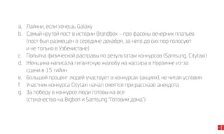 47

2014

a.	Лайкни, если хочешь Galaxy
b.	 Самый крутой пост в истории Brandbox – про фасоны вечерних платьев
	 (пост был размещен в середине декабря, за него до сих пор голосуют
	 и не только в Узбекистане)
c.	 Попытка физической расправы по результатам конкурсов (Samsung, Citytaxi)
d.	 Женщина написала гигантскую жалобу на кассира в Корзинке из-за
	 сдачи в 15 тийин
e.	 Большой процент людей участвует в конкурсах (акциях), не читая условия
f.	 Участник конкурса Сitytaxi начал смеятся при рассказе анекдота
g.	 За победу в конкурсе люди готовы на все
	 (стукачество на Bigbon и Samsung “Готовим дома”)

 