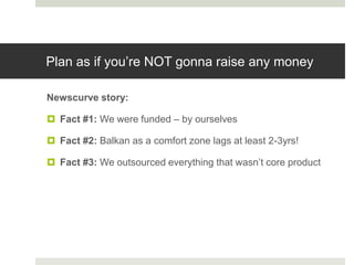 Plan as if you‟re NOT gonna raise any money

Newscurve story:

 Fact #1: We were funded – by ourselves

 Fact #2: Balkan as a comfort zone lags at least 2-3yrs!

 Fact #3: We outsourced everything that wasn‟t core product
 