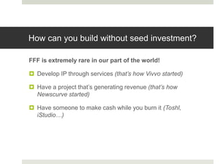 How can you build without seed investment?

FFF is extremely rare in our part of the world!

 Develop IP through services (that’s how Vivvo started)

 Have a project that‟s generating revenue (that’s how
  Newscurve started)

 Have someone to make cash while you burn it (Toshl,
  iStudio…)
 