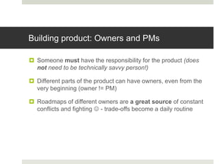 Building product: Owners and PMs

 Someone must have the responsibility for the product (does
  not need to be technically savvy person!)

 Different parts of the product can have owners, even from the
  very beginning (owner != PM)

 Roadmaps of different owners are a great source of constant
  conflicts and fighting  - trade-offs become a daily routine
 