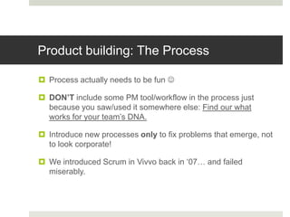 Product building: The Process

 Process actually needs to be fun 

 DON’T include some PM tool/workflow in the process just
  because you saw/used it somewhere else: Find our what
  works for your team‟s DNA.

 Introduce new processes only to fix problems that emerge, not
  to look corporate!

 We introduced Scrum in Vivvo back in „07… and failed
  miserably.
 
