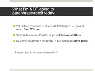 What I‟m NOT going to
paraphrase/retell today:


 “10 Golden Principles of Successful Web Apps” –> go and
  watch Fred Wilson.

 “Startup Metrics for Pirates” -> go watch Dave McClure

 Customer discovery / validation –> buy and read Steve Blank



…I expect you to do your homework 
 