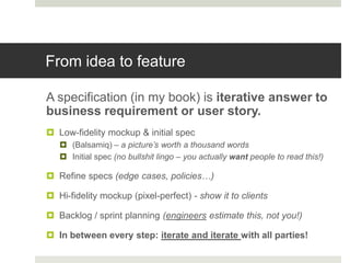 From idea to feature

A specification (in my book) is iterative answer to
business requirement or user story.
 Low-fidelity mockup & initial spec
    (Balsamiq) – a picture’s worth a thousand words
    Initial spec (no bullshit lingo – you actually want people to read this!)

 Refine specs (edge cases, policies…)

 Hi-fidelity mockup (pixel-perfect) - show it to clients

 Backlog / sprint planning (engineers estimate this, not you!)

 In between every step: iterate and iterate with all parties!
 
