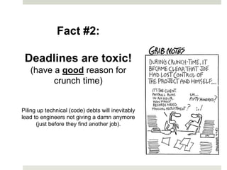 Fact #2:

 Deadlines are toxic!
   (have a good reason for
         crunch time)


Piling up technical (code) debts will inevitably
lead to engineers not giving a damn anymore
      (just before they find another job).
 