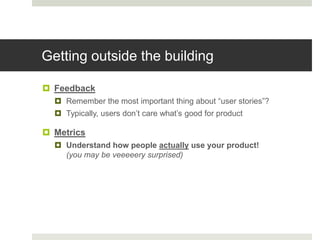 Getting outside the building

 Feedback
   Remember the most important thing about “user stories”?
   Typically, users don‟t care what‟s good for product

 Metrics
   Understand how people actually use your product!
    (you may be veeeeery surprised)
 