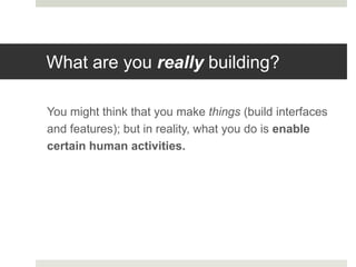 What are you really building?

You might think that you make things (build interfaces
and features); but in reality, what you do is enable
certain human activities.
 