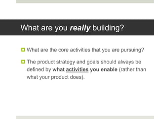 What are you really building?

 What are the core activities that you are pursuing?

 The product strategy and goals should always be
  defined by what activities you enable (rather than
  what your product does).
 