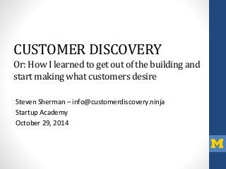 CUSTOMER DISCOVERY 
Or: How I learned to get out of the building and 
start making what customers desire 
Steven Sherman – info@customerdiscovery.ninja 
Startup Academy 
October 29, 2014 
 