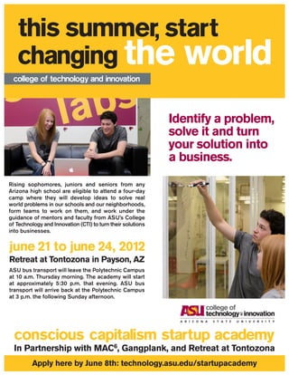 Identify a problem,
                                                             solve it and turn
                                                             your solution into
                                                             a business.
Rising sophomores, juniors and seniors from any
Arizona high school are eligible to attend a four-day
camp where they will develop ideas to solve real
world problems in our schools and our neighborhoods,
form teams to work on them, and work under the
guidance of mentors and faculty from ASU’s College
of Technology and Innovation (CTI) to turn their solutions
into businesses.




Retreat at Tontozona in Payson, AZ
ASU bus transport will leave the Polytechnic Campus
at 10 a.m. Thursday morning. The academy will start
at approximately 5:30 p.m. that evening. ASU bus
transport will arrive back at the Polytechnic Campus
at 3 p.m. the following Sunday afternoon.




         Apply here by June 8th: technology.asu.edu/startupacademy
 