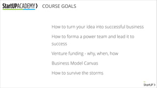 COURSE GOALS

How to turn your idea into successful business
How to forma a power team and lead it to
success
Venture funding - why, when, how
Business Model Canvas
How to survive the storms

 
