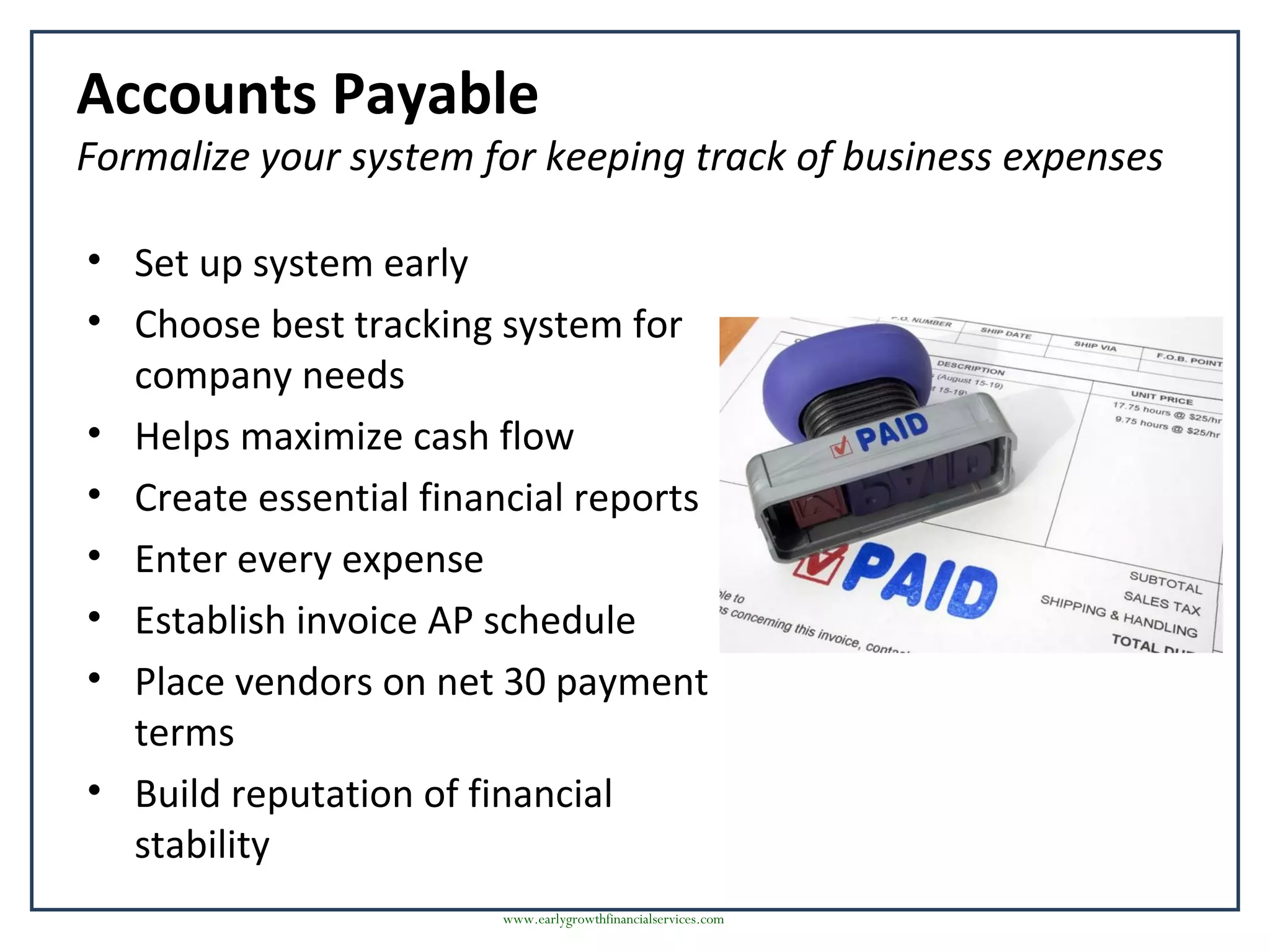 Accounts Payable
Formalize your system for keeping track of business expenses
• Set up system early
• Choose best tracking system for
company needs
• Helps maximize cash flow
• Create essential financial reports
• Enter every expense
• Establish invoice AP schedule
• Place vendors on net 30 payment
terms
• Build reputation of financial
stability
www.earlygrowthfinancialservices.com
 