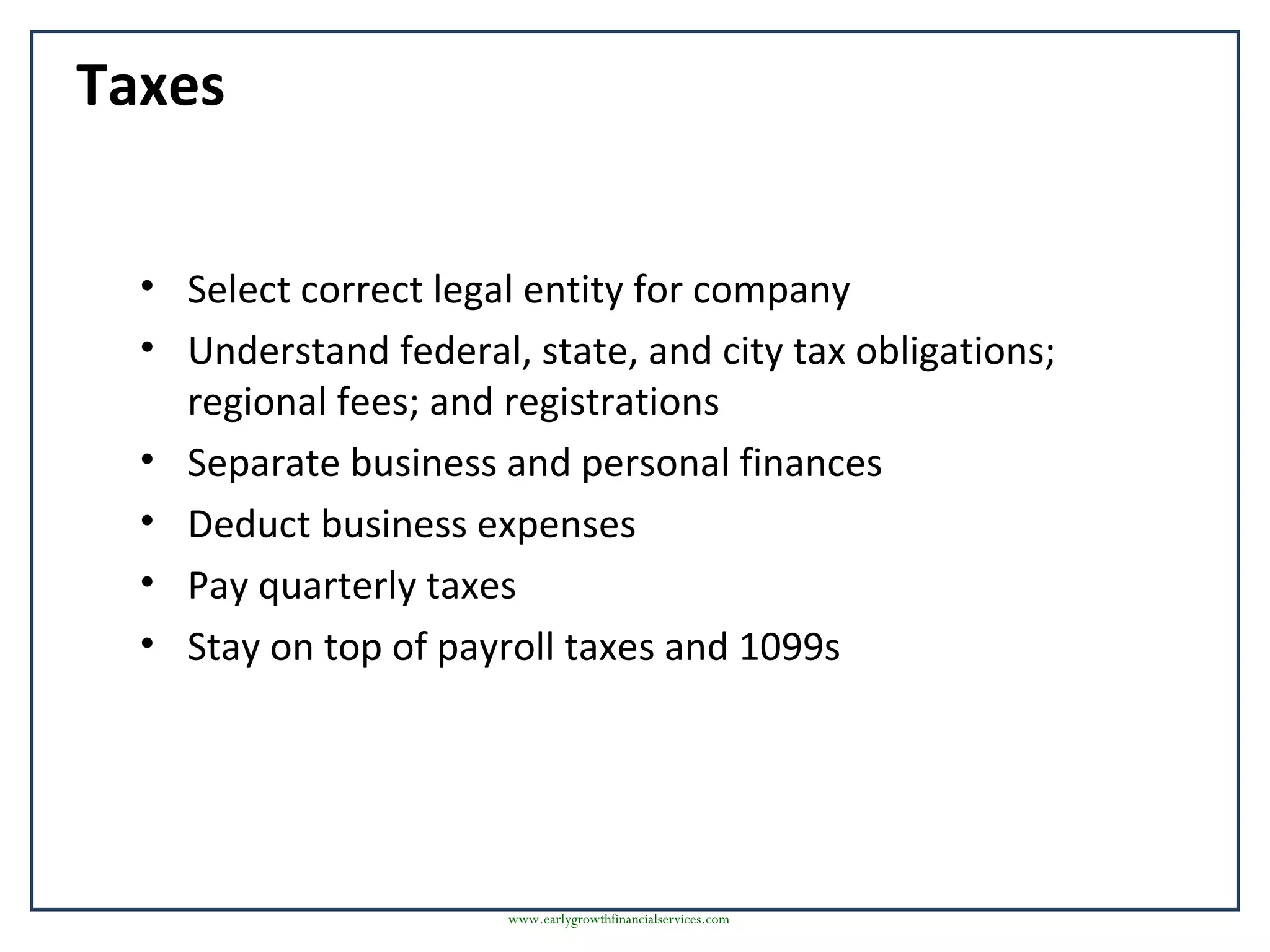 Taxes
• Select correct legal entity for company
• Understand federal, state, and city tax obligations;
regional fees; and registrations
• Separate business and personal finances
• Deduct business expenses
• Pay quarterly taxes
• Stay on top of payroll taxes and 1099s
www.earlygrowthfinancialservices.com
 