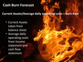 Cash Burn Forecast
14www.earlygrowthfinancialservices.com
• Current Assets
taken from
balance sheet
• Average daily
operating costs
from income
statement and
cash flow
statement.
Current Assets/Average daily operating costs = Burn Rate
 