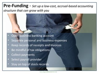 Pre-Funding - Set up a low-cost, accrual-based accounting
structure that can grow with you
• Open business banking account
• Separate personal and business expenses
• Keep records of receipts and invoices
• Be mindful of tax obligations
• Collect payments
• Select payroll provider
• Stay on top of stock records
www.earlygrowthfinancialservices.com
 