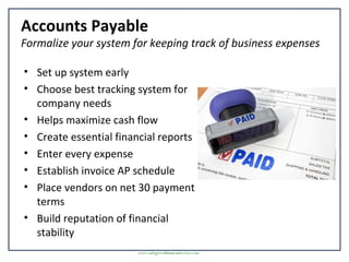 Accounts Payable
Formalize your system for keeping track of business expenses
• Set up system early
• Choose best tracking system for
company needs
• Helps maximize cash flow
• Create essential financial reports
• Enter every expense
• Establish invoice AP schedule
• Place vendors on net 30 payment
terms
• Build reputation of financial
stability
www.earlygrowthfinancialservices.com
 