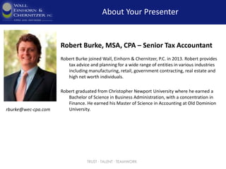 TRUST ∙ TALENT ∙ TEAMWORK
About Your Presenter
rburke@wec-cpa.com
Robert Burke, MSA, CPA – Senior Tax Accountant
Robert Burke joined Wall, Einhorn & Chernitzer, P.C. in 2013. Robert provides
tax advice and planning for a wide range of entities in various industries
including manufacturing, retail, government contracting, real estate and
high net worth individuals.
Robert graduated from Christopher Newport University where he earned a
Bachelor of Science in Business Administration, with a concentration in
Finance. He earned his Master of Science in Accounting at Old Dominion
University.
 