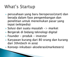  perusahaan yang baru beroperasi(start) dan
berada dalam fase pengembangan dan
penelitian untuk menemukan pasar yang
tepat (wikipedia)
 Solusi dari suatu masalah -> market
 Bergerak di bidang teknologi digital
 Founder - produk - investor
 Karyawan kurang dari 80 orang dan kurang
dari 3thn(tech in asia)
 Konsep-inkubasi-akselerasi(marketeers)
 