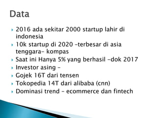  2016 ada sekitar 2000 startup lahir di
indonesia
 10k startup di 2020 –terbesar di asia
tenggara- kompas
 Saat ini Hanya 5% yang berhasil -dok 2017
 Investor asing –
 Gojek 16T dari tensen
 Tokopedia 14T dari alibaba (cnn)
 Dominasi trend – ecommerce dan fintech
 