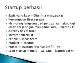 Basic yang kuat - Diterima masyarakat
 Kemampuan User research
 Mentoring langsung dari perusahaan teknologi
(provider jaringan telekomunikasi/ unicorn>1t)
 Already has market
 Investor checklist –
 People = ideas team
 Product = product
 Proses = traction revenue profit - yot
 Lean startup = build – validate – learn(iqbal h)
 