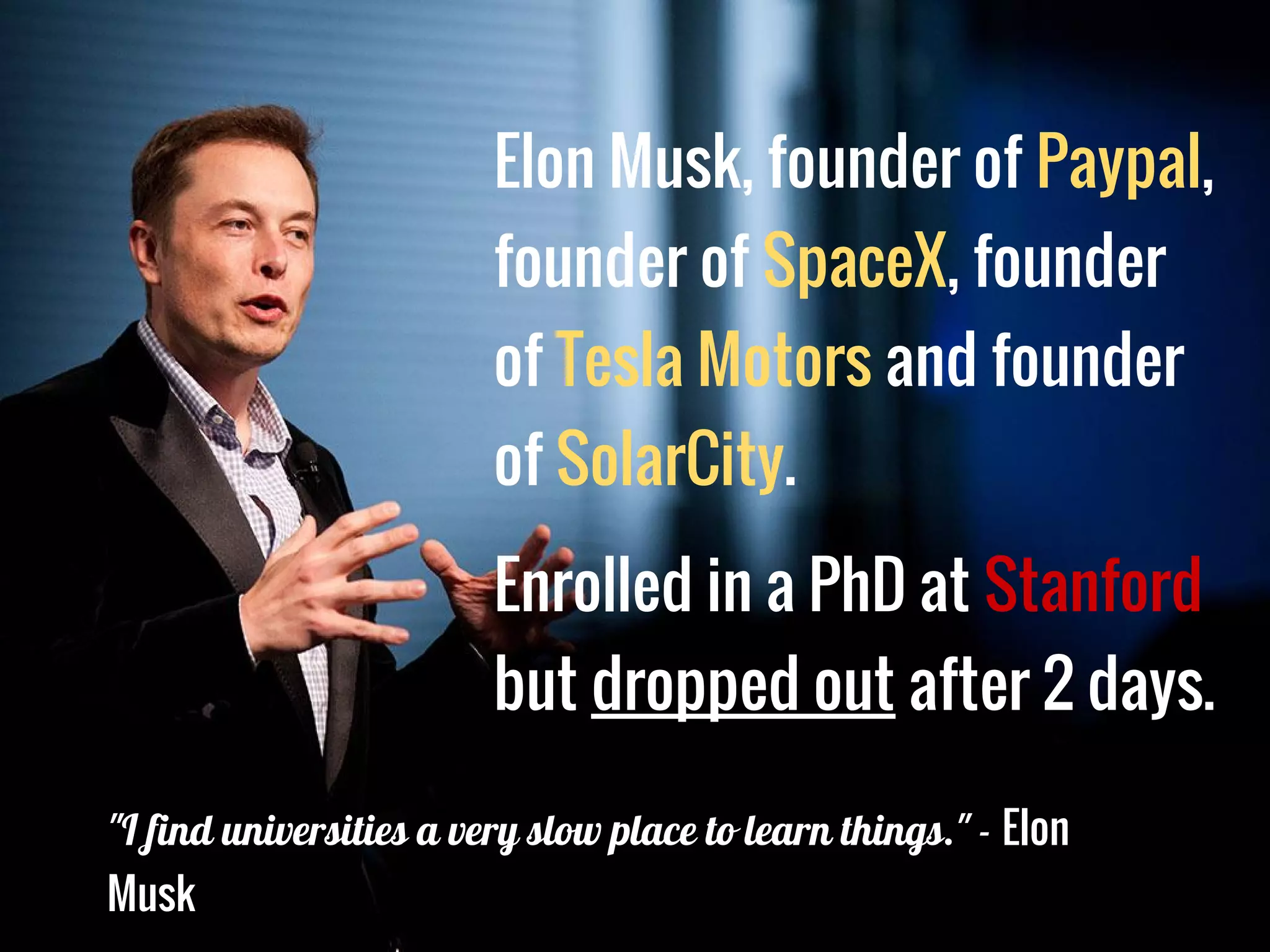 Elon Musk, founder of Paypal,
founder of SpaceX, founder
of Tesla Motors and founder
of SolarCity.
Enrolled in a PhD at Stanford
but dropped out after 2 days.
"I find universities a very slow place to learn things." - Elon
Musk
 