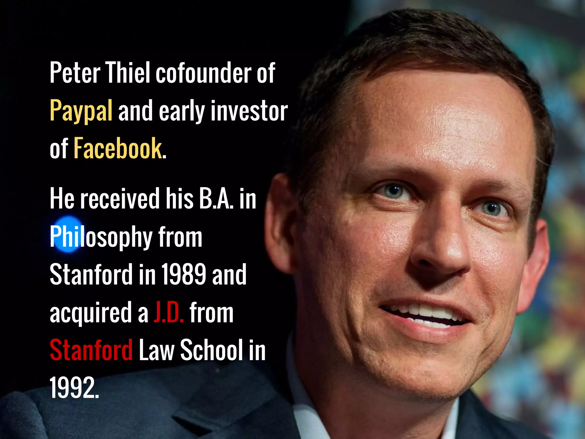Peter Thiel cofounder of
Paypal and early investor
of Facebook.
He received his B.A. in
Philosophy from
Stanford in 1989 and
acquired a J.D. from
Stanford Law School in
1992.
 