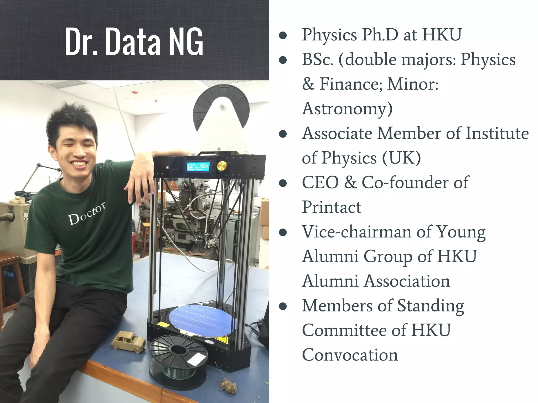 ● Physics Ph.D at HKU
● BSc. (double majors: Physics
& Finance; Minor:
Astronomy)
● Associate Member of Institute
of Physics (UK)
● CEO & Co-founder of
Printact
● Vice-chairman of Young
Alumni Group of HKU
Alumni Association
● Members of Standing
Committee of HKU
Convocation
Dr. Data NG
 